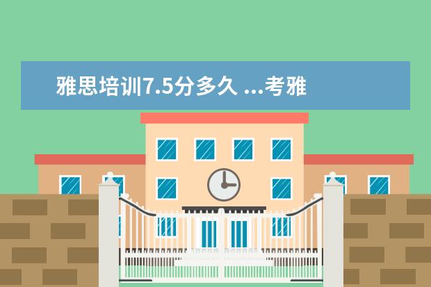 雅思培训7.5分多久 ...考雅思7.5分前前后后大约要准备多久? 上培训课程...
