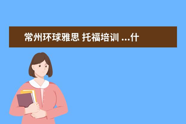 常州环球雅思 托福培训 ...什么区别?哪个学校教的能更好一些?新东方、韦斯...