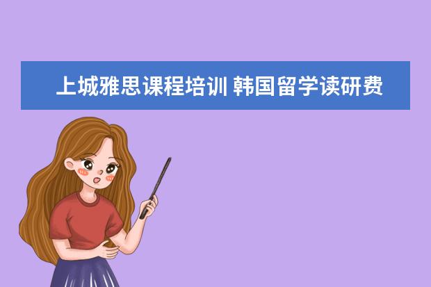 上城雅思课程培训 韩国留学读研费用贵吗?多少左右?