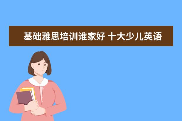 基础雅思培训谁家好 十大少儿英语培训机构排名有哪些?