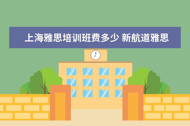 上海雅思培训班费多少 新航道雅思怎么收费的,一年要多少钱