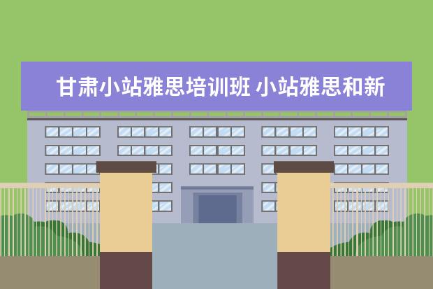 甘肃小站雅思培训班 小站雅思和新东方雅思谁家更好