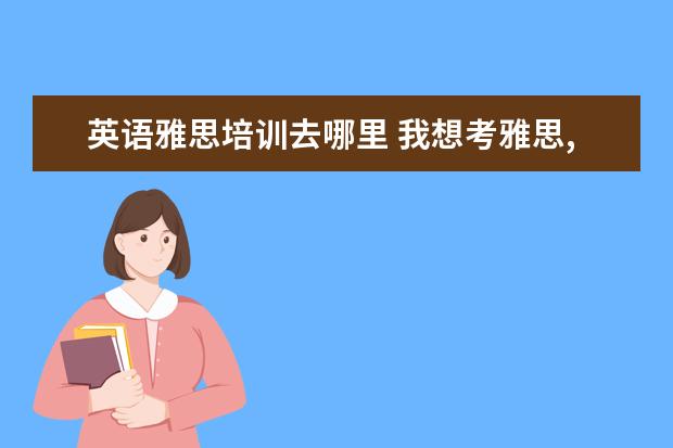 英语雅思培训去哪里 我想考雅思,去什么培训班好