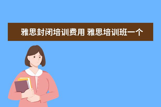 雅思封闭培训费用 雅思培训班一个月大概多少钱