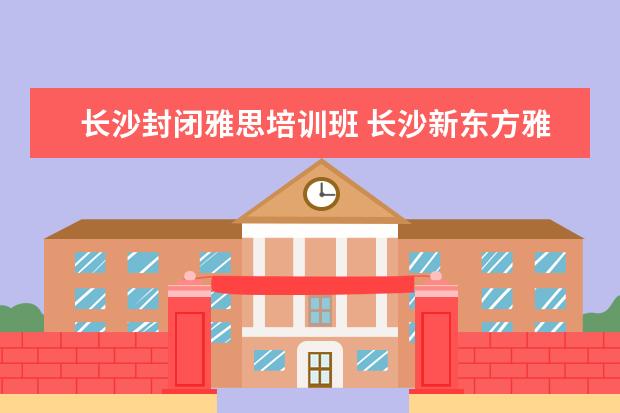 长沙封闭雅思培训班 长沙新东方雅思课程学费