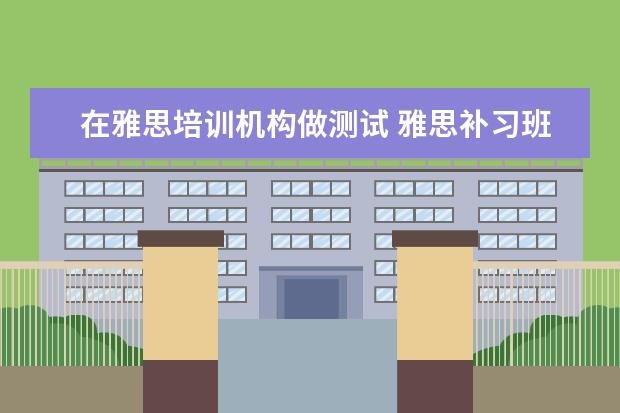 在雅思培训机构做测试 雅思补习班真的有用吗?