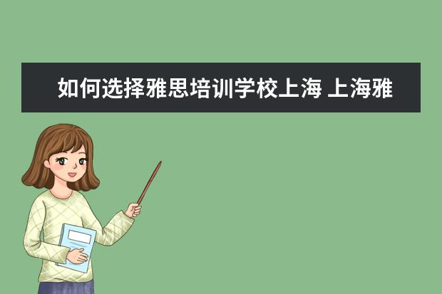 如何选择雅思培训学校上海 上海雅思培训哪里比较好