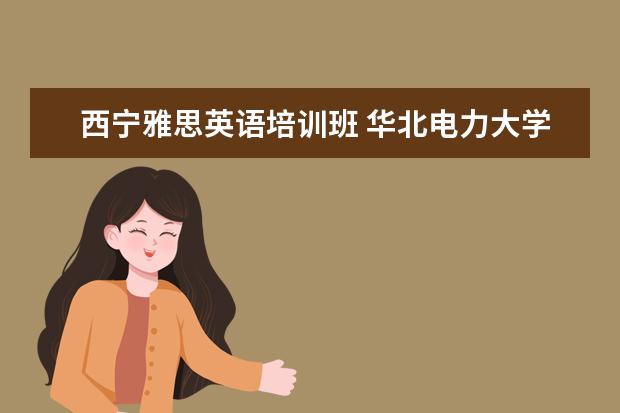 西宁雅思英语培训班 华北电力大学走出过哪些名人?