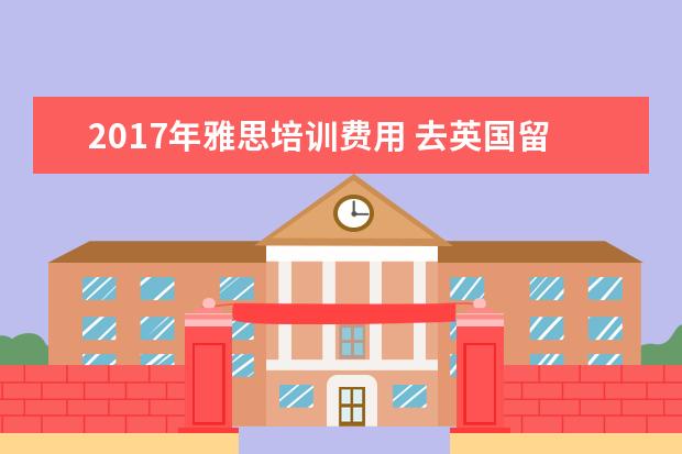 2021年雅思培训费用 去英国留学一年费用多少