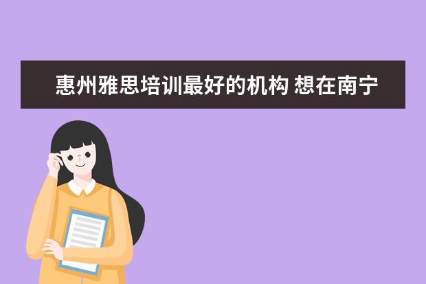 惠州雅思培训最好的机构 想在南宁学习英语口语,那个机构比较好?