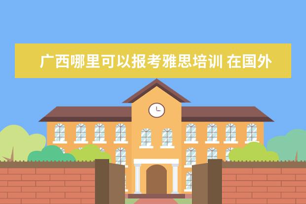 广西哪里可以报考雅思培训 在国外读本科 在申请国内大学研究生可以么 还需要参...