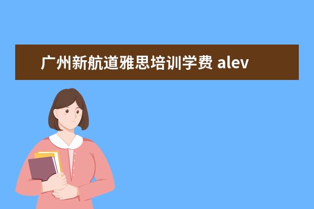 广州新航道雅思培训学费 alevel是什么?去哪学比较好?