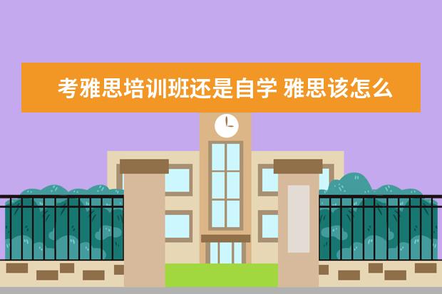 考雅思培训班还是自学 雅思该怎么备考?是自学好还是报班好?