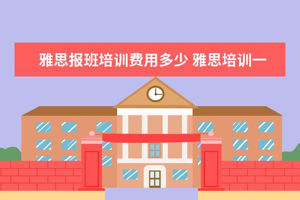 雅思报班培训费用多少 雅思培训一般多少钱?