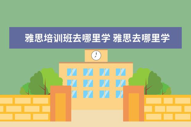 雅思培训班去哪里学 雅思去哪里学好?