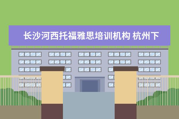 长沙河西托福雅思培训机构 杭州下沙雅思托福培训机构有哪些?