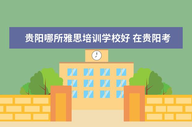 贵阳哪所雅思培训学校好 在贵阳考雅思住哪里最方便?