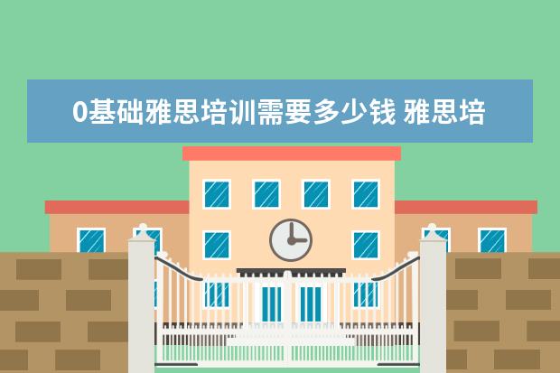 0基础雅思培训需要多少钱 雅思培训一般收费多少钱