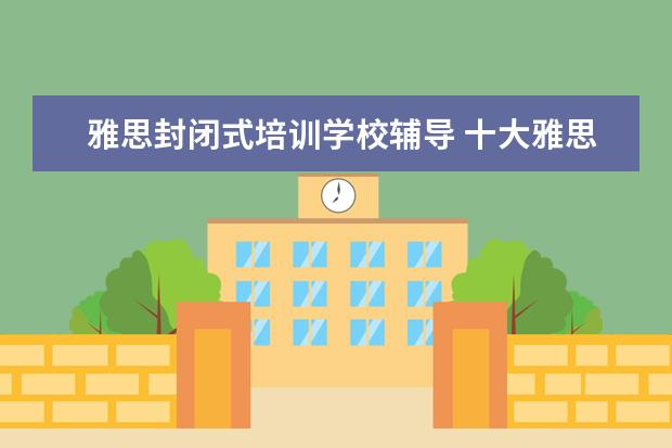 雅思封闭式培训学校辅导 十大雅思培训机构排名,雅思培训哪个好