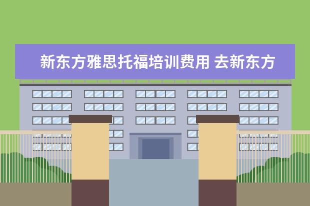新东方雅思托福培训费用 去新东方学雅思需要多少钱