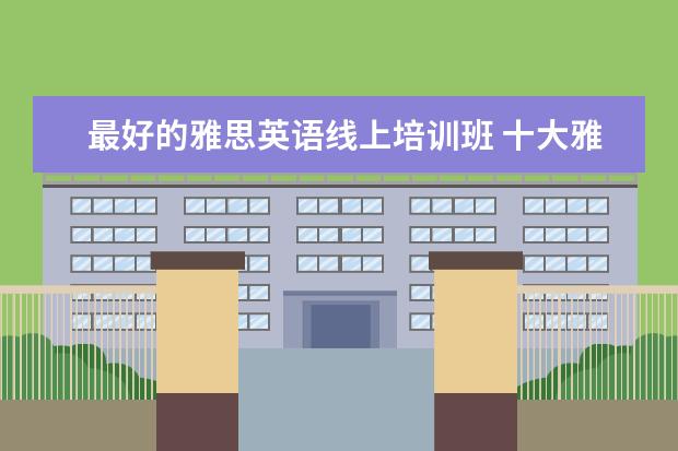 最好的雅思英语线上培训班 十大雅思培训机构排名,雅思培训哪个好