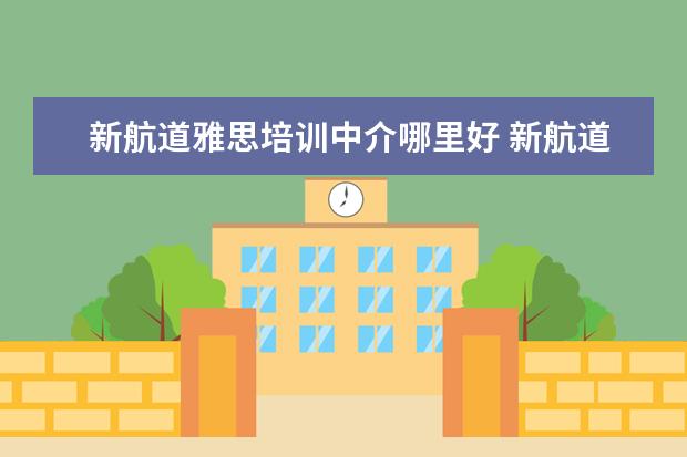 新航道雅思培训中介哪里好 新航道雅思班怎么样,一般培训价格是多少