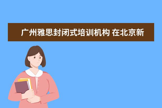 广州雅思封闭式培训机构 在北京新东方教育基地接受封闭式雅思培训要多少钱 -...