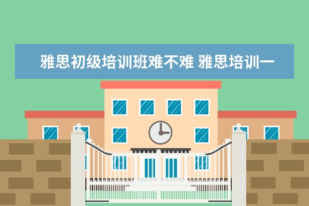 雅思初级培训班难不难 雅思培训一般多少钱?