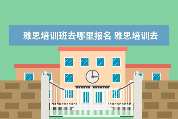 雅思培训班去哪里报名 雅思培训去哪里比较好