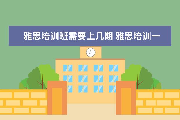雅思培训班需要上几期 雅思培训一般需要多久?大概需要多少费用?