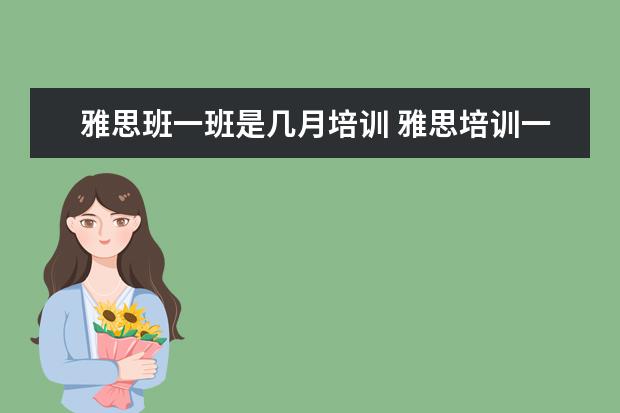 雅思班一班是几月培训 雅思培训一般需要多久?大概需要多少费用?