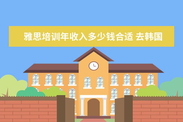 雅思培训年收入多少钱合适 去韩国留学一年得花多少钱啊!