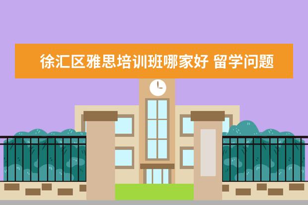 徐汇区雅思培训班哪家好 留学问题?