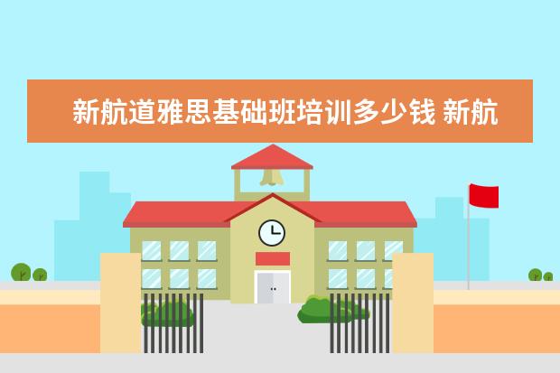 新航道雅思基础班培训多少钱 新航道雅思英语培训费高吗,一节课多少钱?
