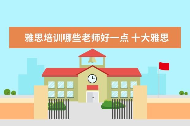 雅思培训哪些老师好一点 十大雅思培训机构排名,雅思培训哪个好