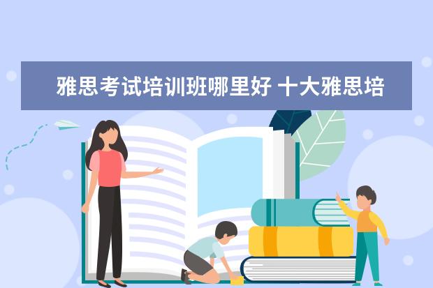 雅思考试培训班哪里好 十大雅思培训机构排名,雅思培训哪个好