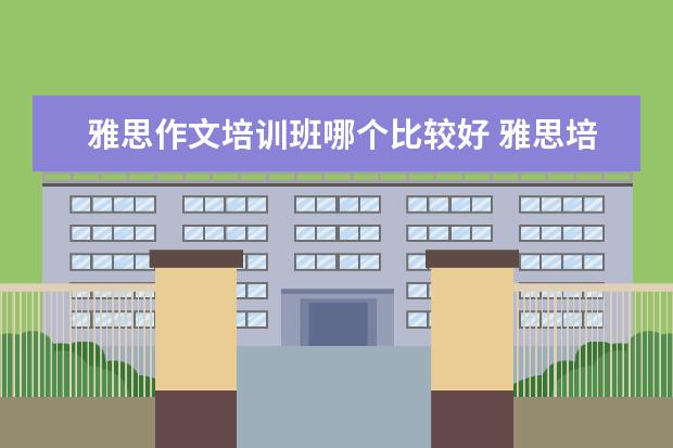 雅思作文培训班哪个比较好 雅思培训班怎么选哪个好
