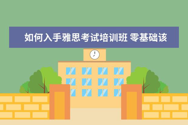 如何入手雅思考试培训班 零基础该如何备考雅思,从哪里开始着手?