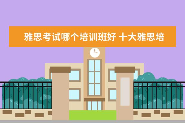雅思考试哪个培训班好 十大雅思培训机构排名,雅思培训哪个好