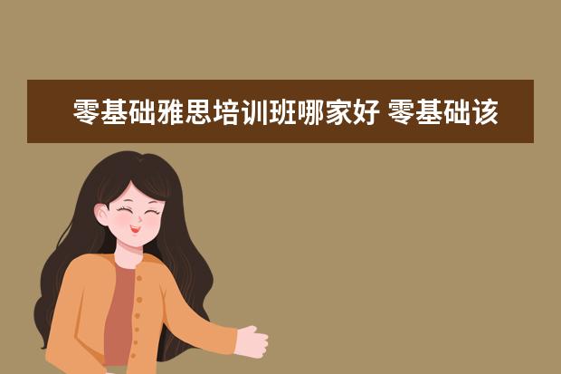 零基础雅思培训班哪家好 零基础该如何备考雅思,从哪里开始着手?