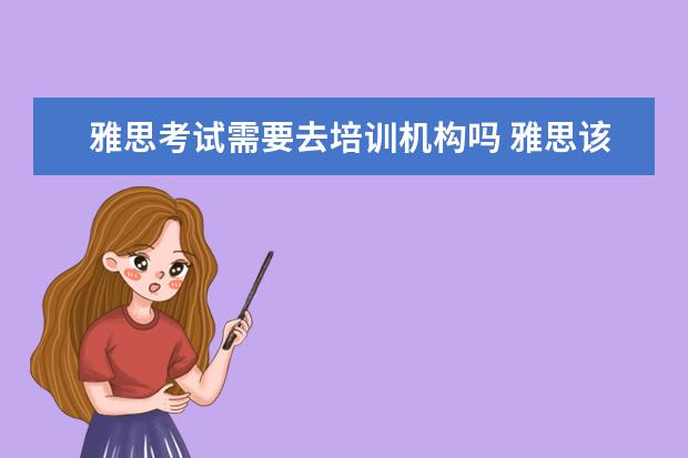 雅思考试需要去培训机构吗 雅思该怎么备考?是自学好还是报班好?