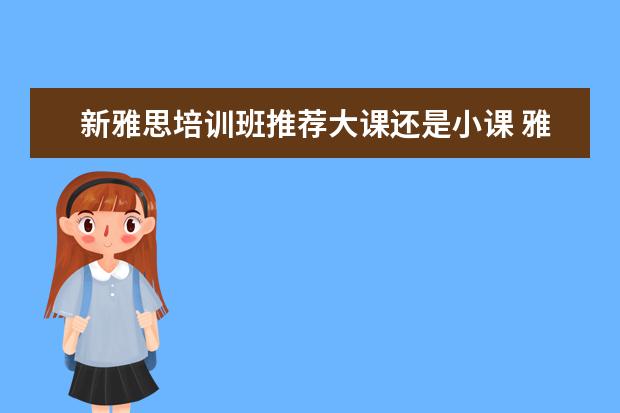 新雅思培训班推荐大课还是小课 雅思网课和雅思培训班哪个更好? ?