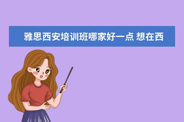 雅思西安培训班哪家好一点 想在西安学雅思,去哪里比较好呢?