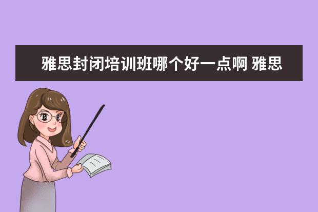 雅思封闭培训班哪个好一点啊 雅思培训机构哪个好一点?