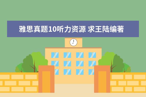 雅思真题10听力资源 求王陆编著的最新版《雅思王听力真题语料库机考笔试...