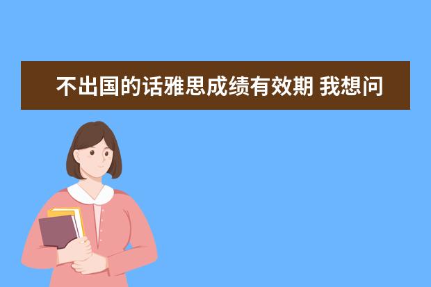 不出国的话雅思成绩有效期 我想问问要出国,雅思要考多少分?我听说雅思成绩可以...