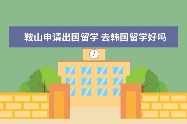 鞍山申请出国留学 去韩国留学好吗?