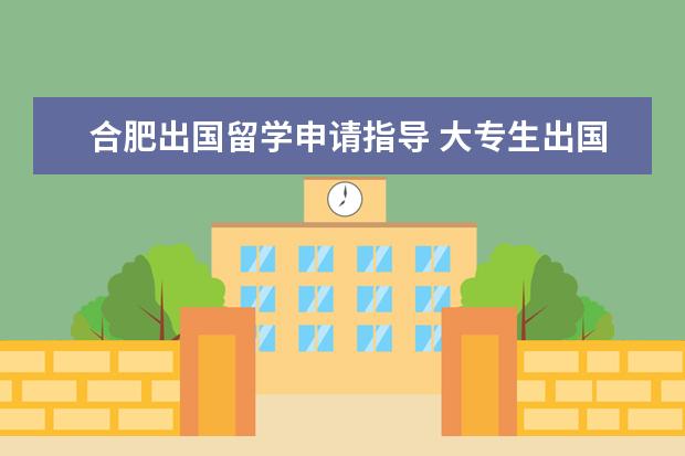 合肥出国留学申请指导 大专生出国留学需要哪些条件?对成绩有什么要求吗? -...