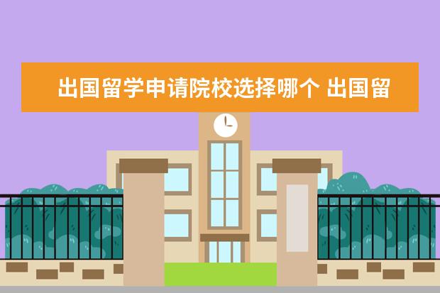 出国留学申请院校选择哪个 出国留学申请机构如何选择
