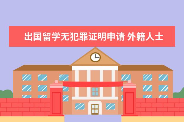 出国留学无犯罪证明申请 外籍人士怎么获取无犯罪记录证明